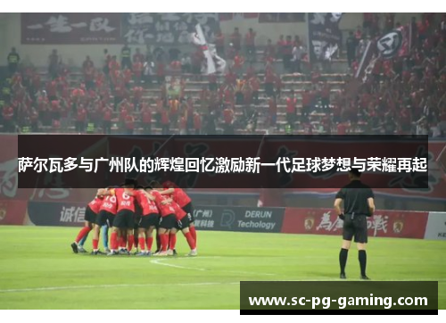 萨尔瓦多与广州队的辉煌回忆激励新一代足球梦想与荣耀再起