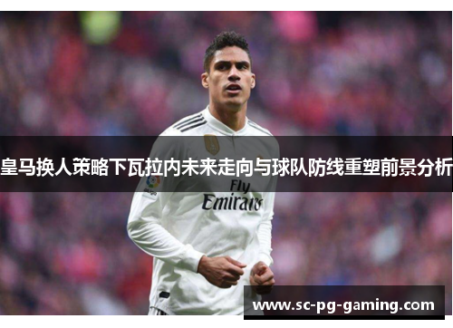 皇马换人策略下瓦拉内未来走向与球队防线重塑前景分析