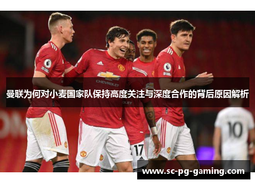 曼联为何对小麦国家队保持高度关注与深度合作的背后原因解析